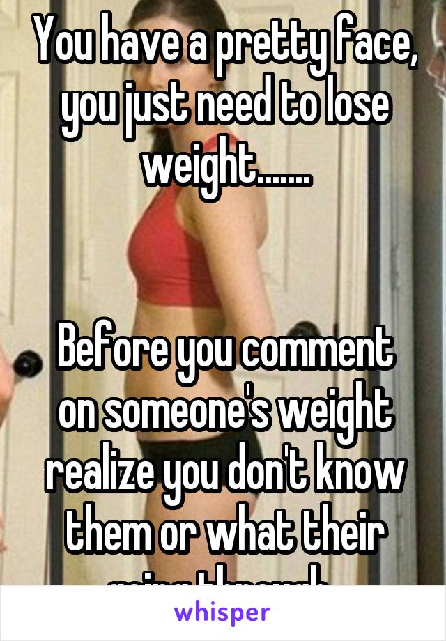 You have a pretty face, you just need to lose weight.......


Before you comment on someone's weight realize you don't know them or what their going through. 