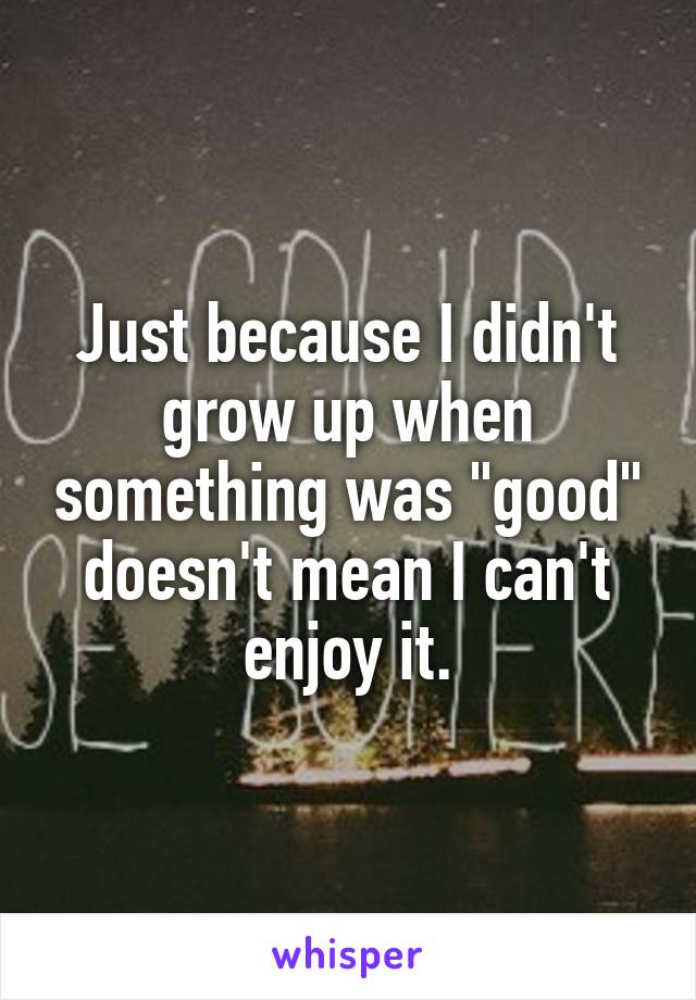 Just because I didn't grow up when something was "good" doesn't mean I can't enjoy it.