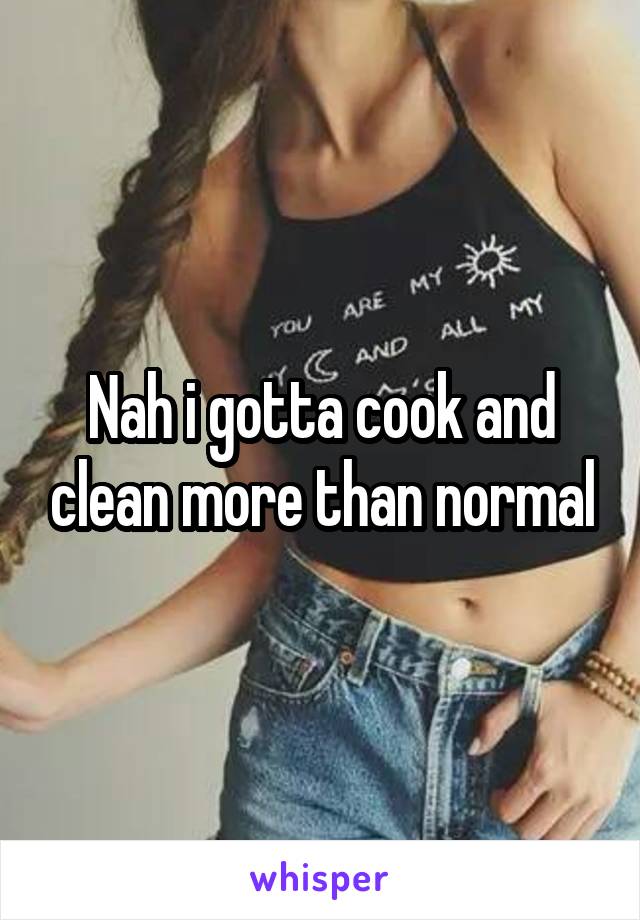 Nah i gotta cook and clean more than normal