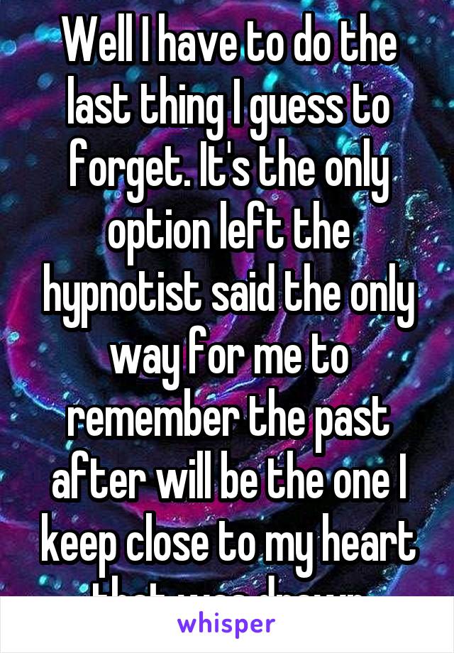 Well I have to do the last thing I guess to forget. It's the only option left the hypnotist said the only way for me to remember the past after will be the one I keep close to my heart that was drawn