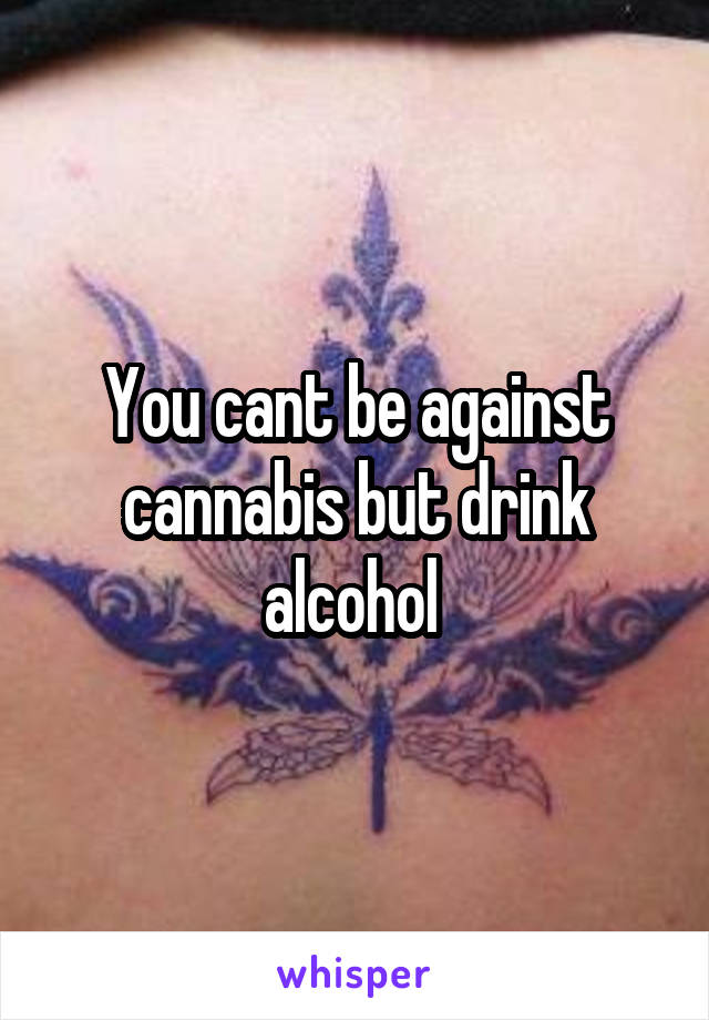 You cant be against cannabis but drink alcohol 