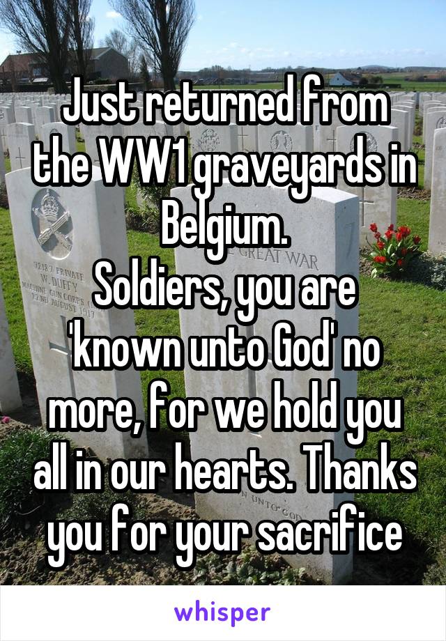 Just returned from the WW1 graveyards in Belgium.
Soldiers, you are 'known unto God' no more, for we hold you all in our hearts. Thanks you for your sacrifice