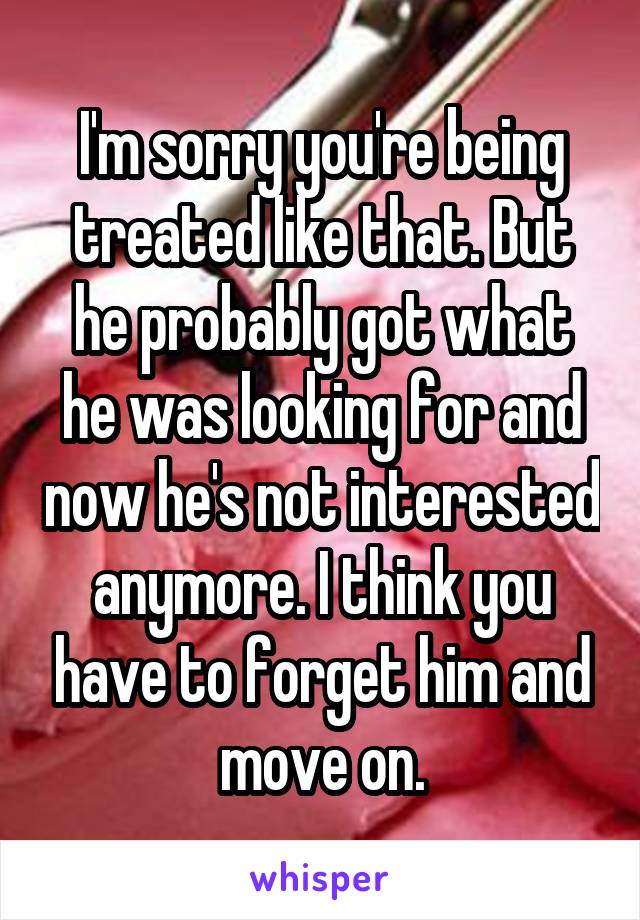 I'm sorry you're being treated like that. But he probably got what he was looking for and now he's not interested anymore. I think you have to forget him and move on.