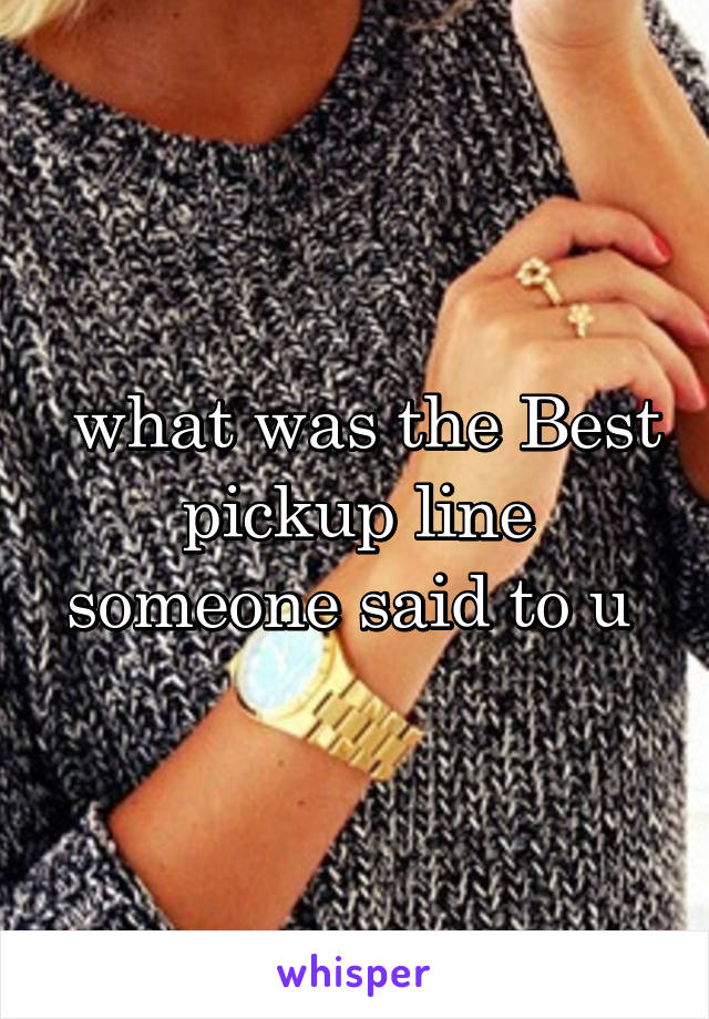  what was the Best pickup line someone said to u 