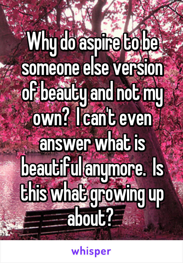 Why do aspire to be someone else version of beauty and not my own?  I can't even answer what is beautiful anymore.  Is this what growing up about? 