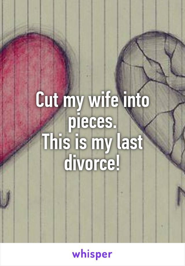 Cut my wife into pieces.
This is my last divorce!
