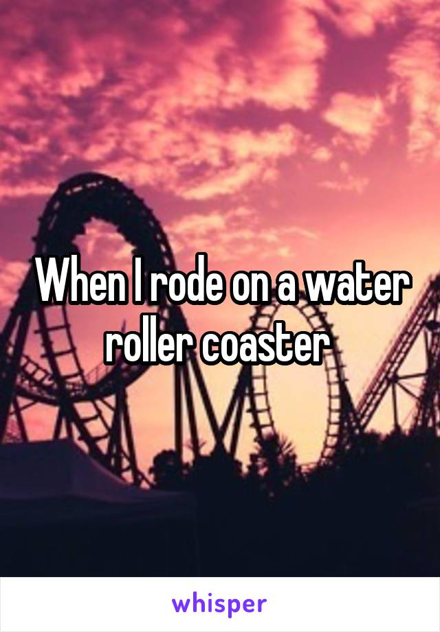 When I rode on a water roller coaster 