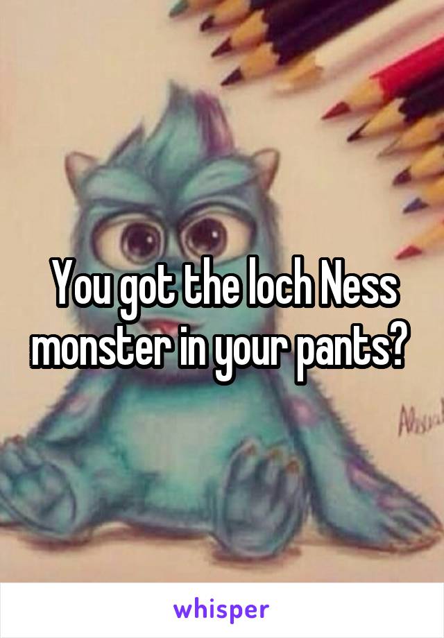 You got the loch Ness monster in your pants? 