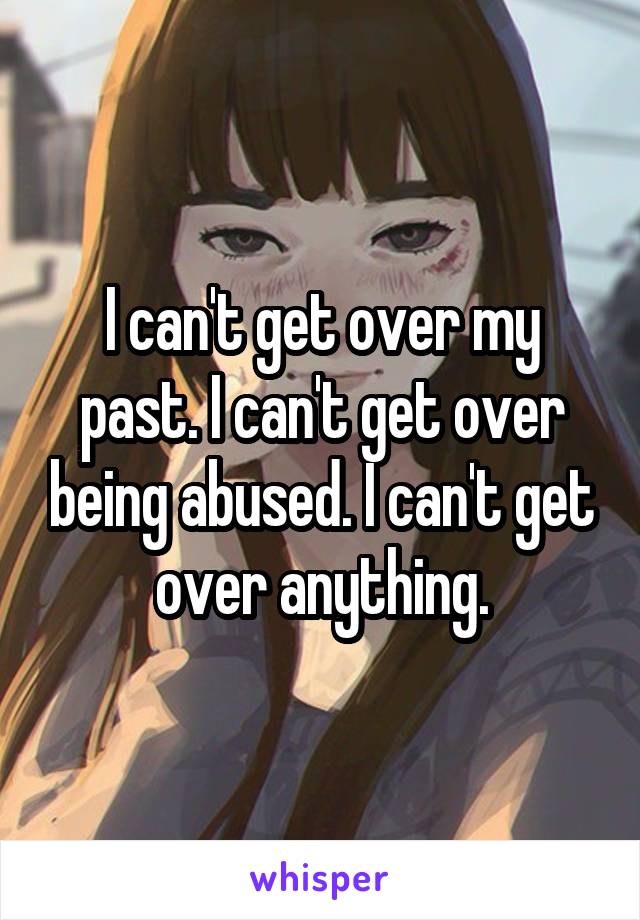 I can't get over my past. I can't get over being abused. I can't get over anything.