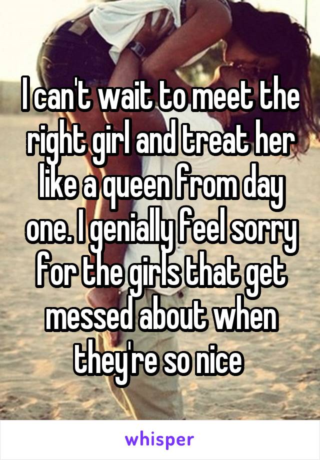 I can't wait to meet the right girl and treat her like a queen from day one. I genially feel sorry for the girls that get messed about when they're so nice 