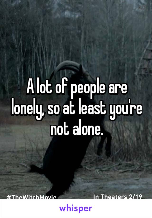 A lot of people are lonely, so at least you're not alone.