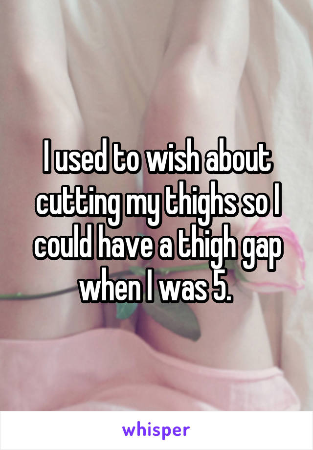 I used to wish about cutting my thighs so I could have a thigh gap when I was 5. 