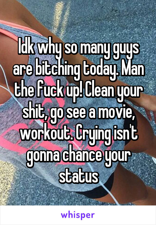 Idk why so many guys are bitching today. Man the fuck up! Clean your shit, go see a movie, workout. Crying isn't gonna chance your status