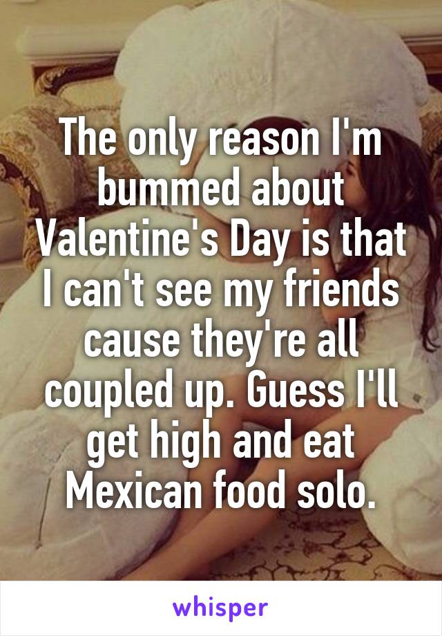 The only reason I'm bummed about Valentine's Day is that I can't see my friends cause they're all coupled up. Guess I'll get high and eat Mexican food solo.