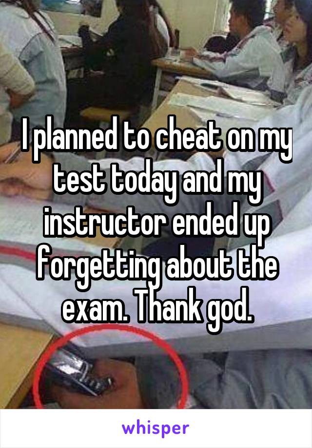I planned to cheat on my test today and my instructor ended up forgetting about the exam. Thank god.