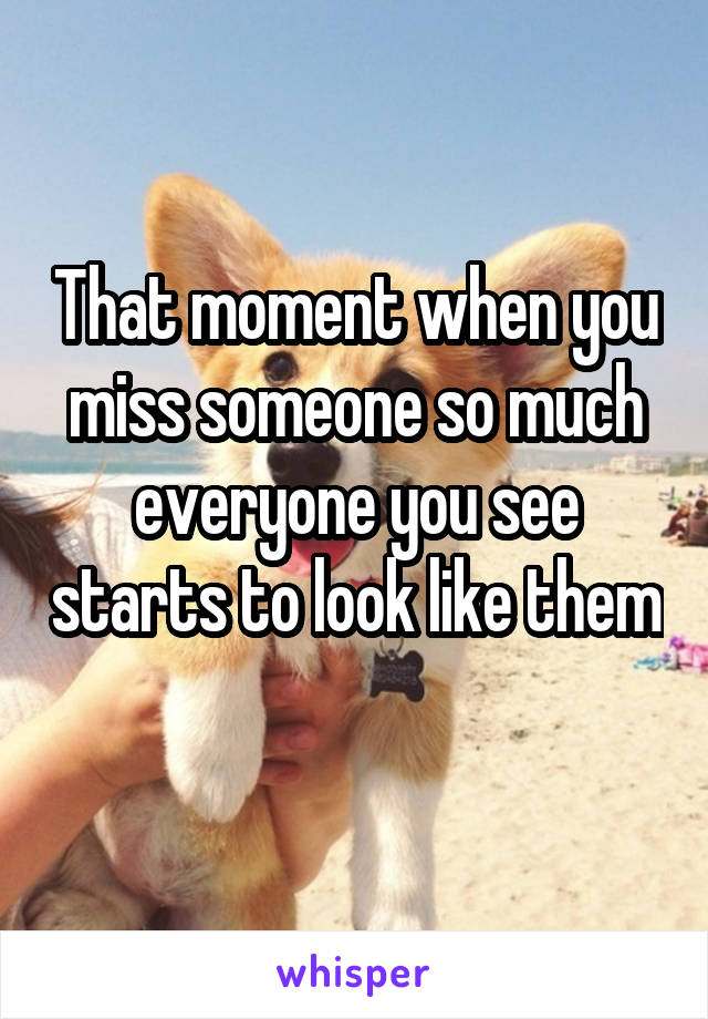 That moment when you miss someone so much everyone you see starts to look like them 