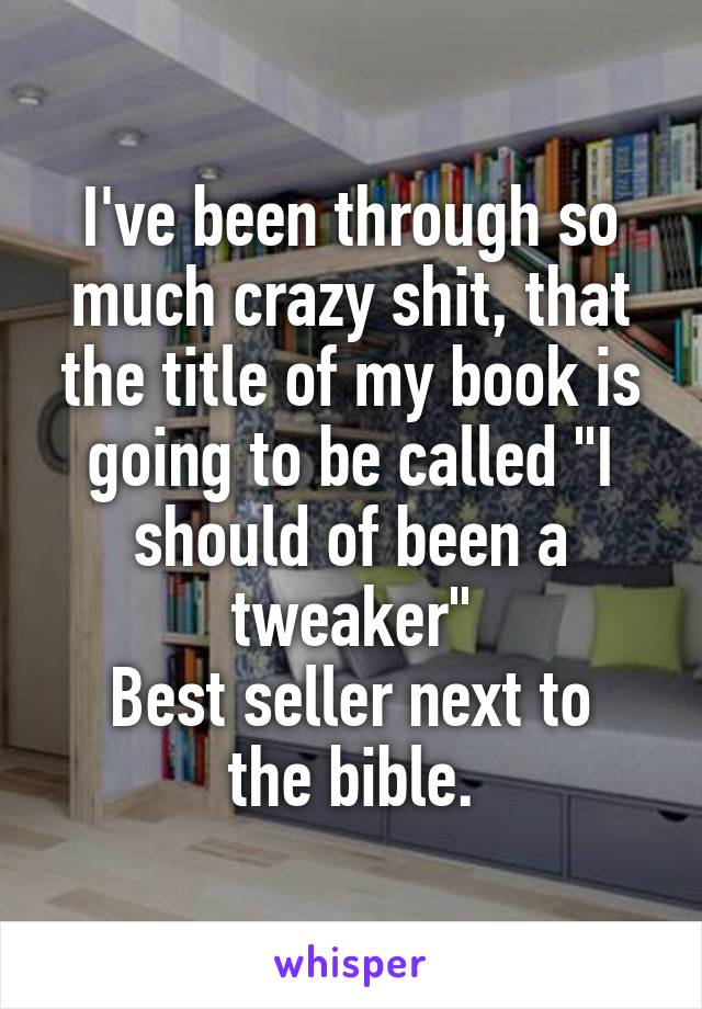 I've been through so much crazy shit, that the title of my book is going to be called "I should of been a tweaker"
Best seller next to the bible.