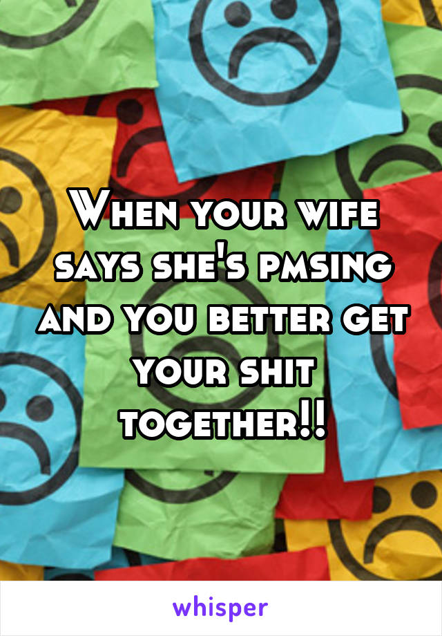 When your wife says she's pmsing and you better get your shit together!!
