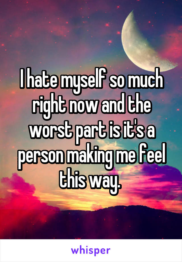 I hate myself so much right now and the worst part is it's a person making me feel this way. 