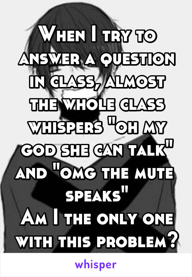 When I try to answer a question in class, almost the whole class whispers "oh my god she can talk" and "omg the mute 
speaks"
Am I the only one with this problem?