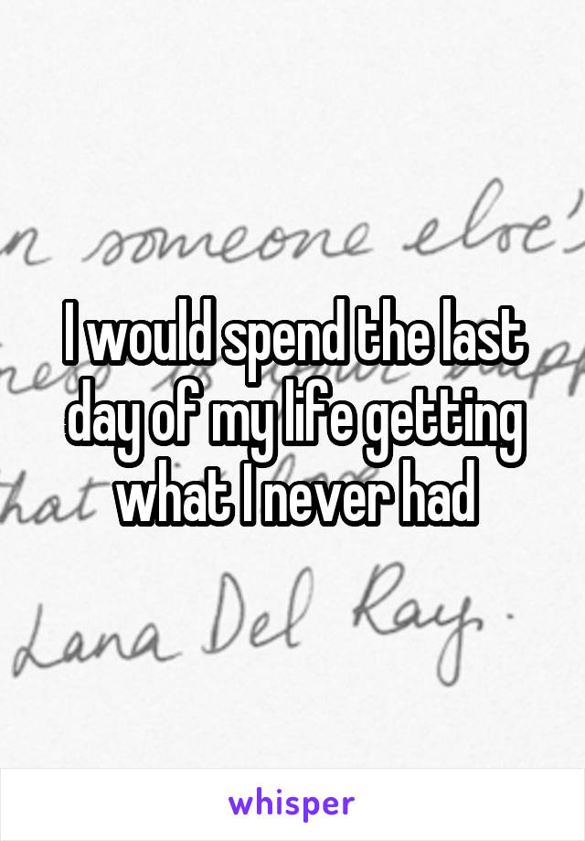 I would spend the last day of my life getting what I never had