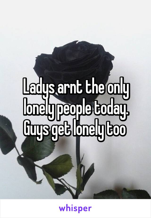 Ladys arnt the only lonely people today. Guys get lonely too 