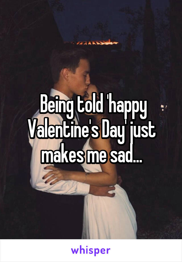  Being told 'happy Valentine's Day' just makes me sad...