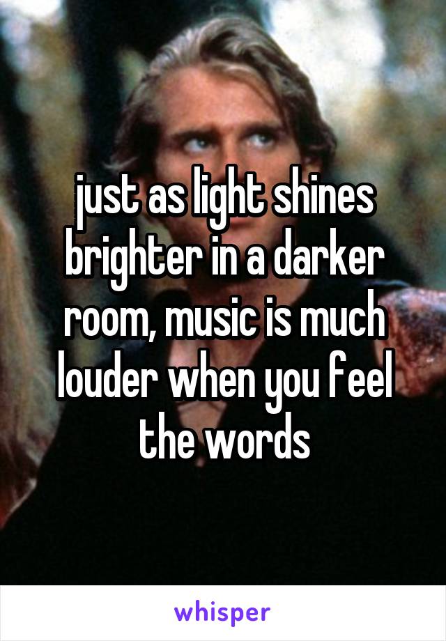 just as light shines brighter in a darker room, music is much louder when you feel the words