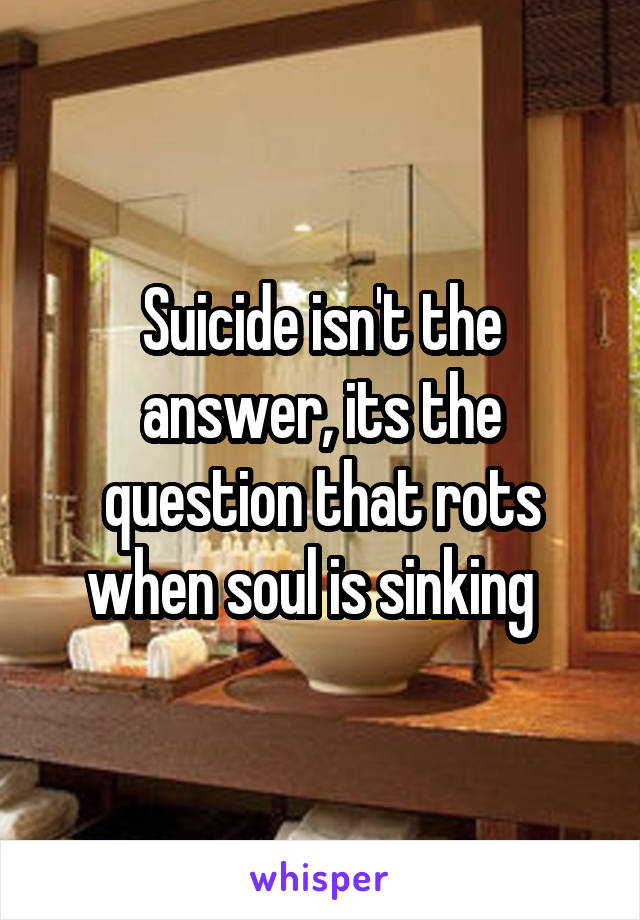 Suicide isn't the answer, its the question that rots when soul is sinking  