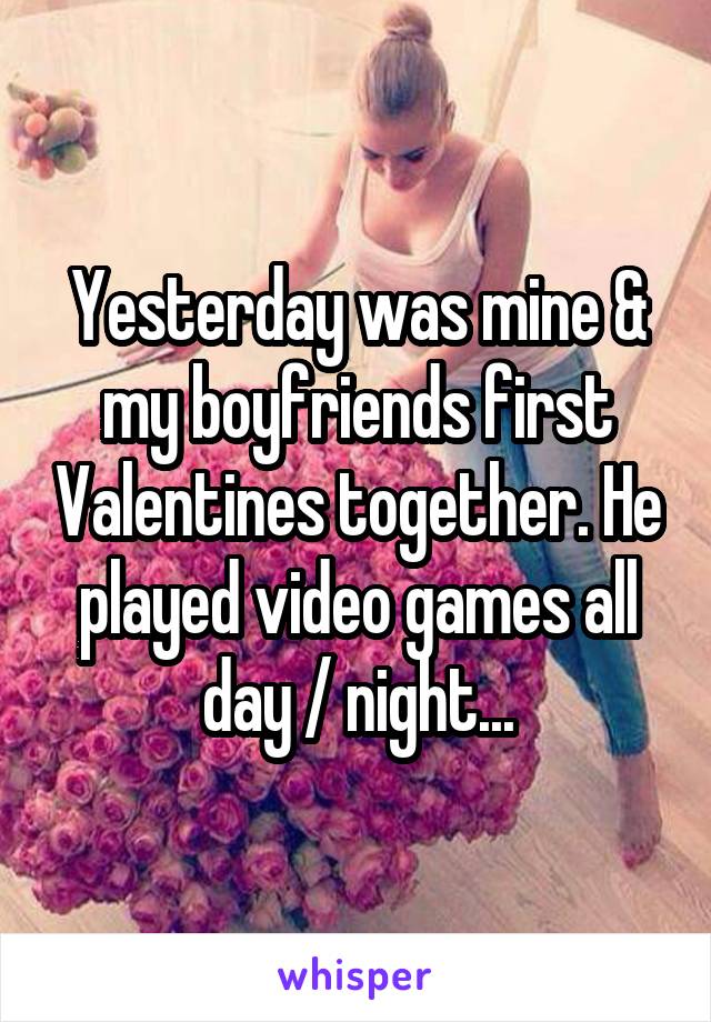 Yesterday was mine & my boyfriends first Valentines together. He played video games all day / night...