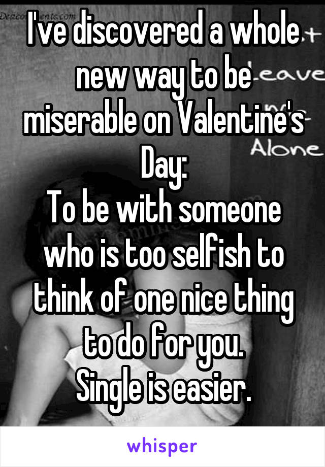 I've discovered a whole new way to be miserable on Valentine's Day:
To be with someone who is too selfish to think of one nice thing to do for you.
Single is easier.

