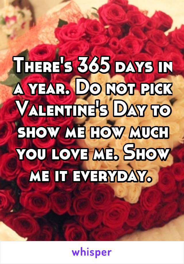 There's 365 days in a year. Do not pick Valentine's Day to show me how much you love me. Show me it everyday. 
