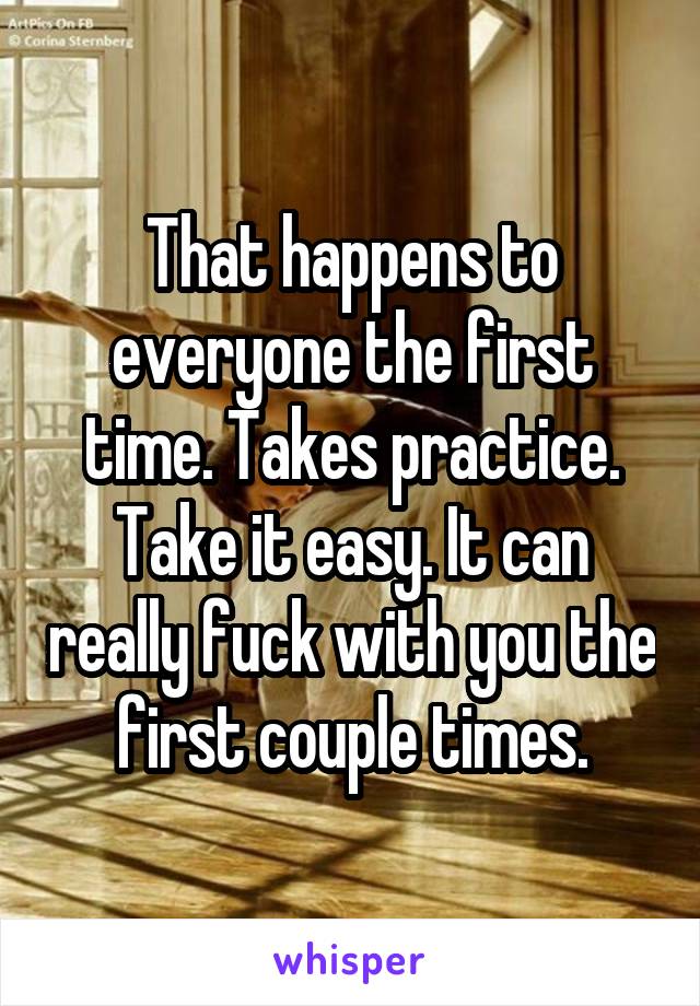 That happens to everyone the first time. Takes practice. Take it easy. It can really fuck with you the first couple times.