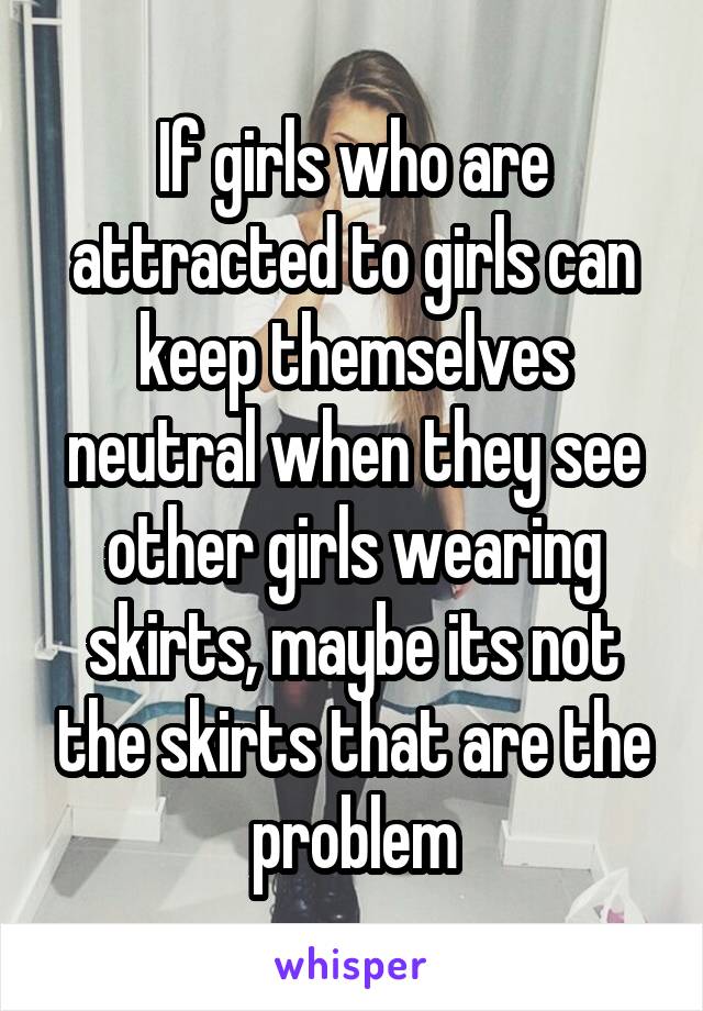 If girls who are attracted to girls can keep themselves neutral when they see other girls wearing skirts, maybe its not the skirts that are the problem