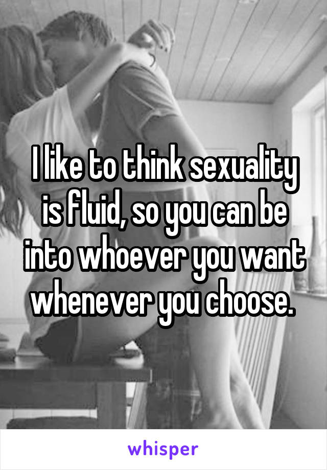I like to think sexuality is fluid, so you can be into whoever you want whenever you choose. 
