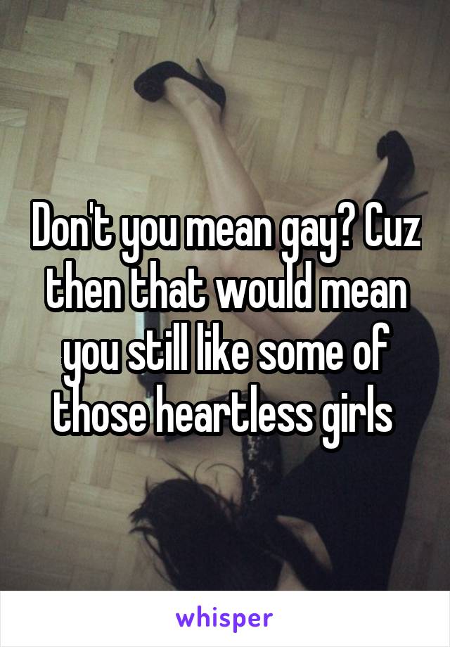 Don't you mean gay? Cuz then that would mean you still like some of those heartless girls 