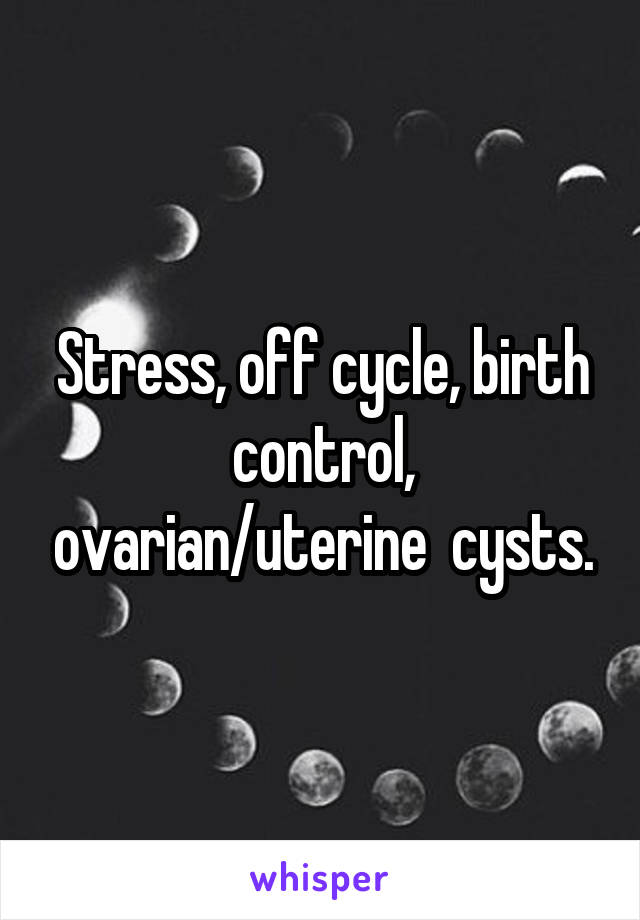 Stress, off cycle, birth control, ovarian/uterine  cysts.