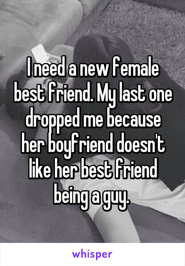 I need a new female best friend. My last one dropped me because her boyfriend doesn't like her best friend being a guy. 