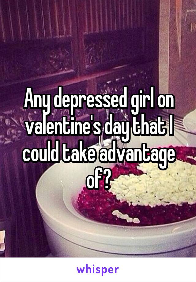 Any depressed girl on valentine's day that I could take advantage of?