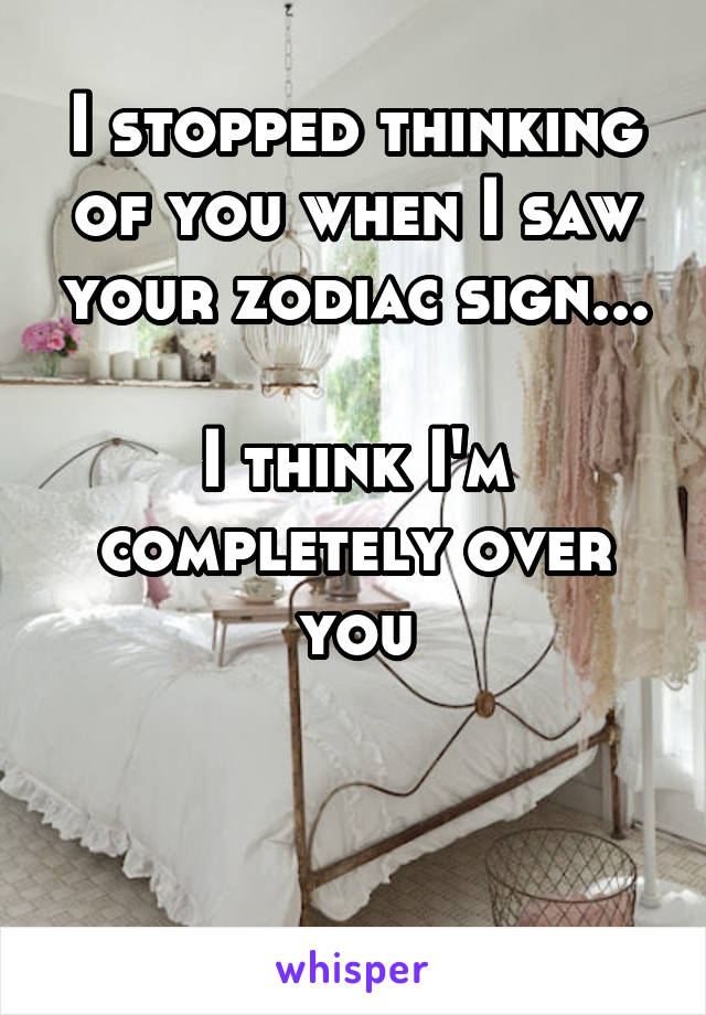 I stopped thinking of you when I saw your zodiac sign...

I think I'm completely over you



