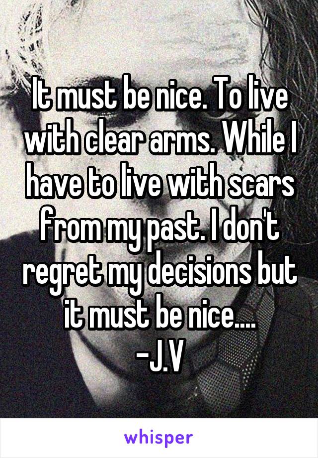 It must be nice. To live with clear arms. While I have to live with scars from my past. I don't regret my decisions but it must be nice....
-J.V