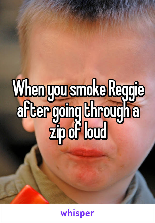 When you smoke Reggie after going through a zip of loud
