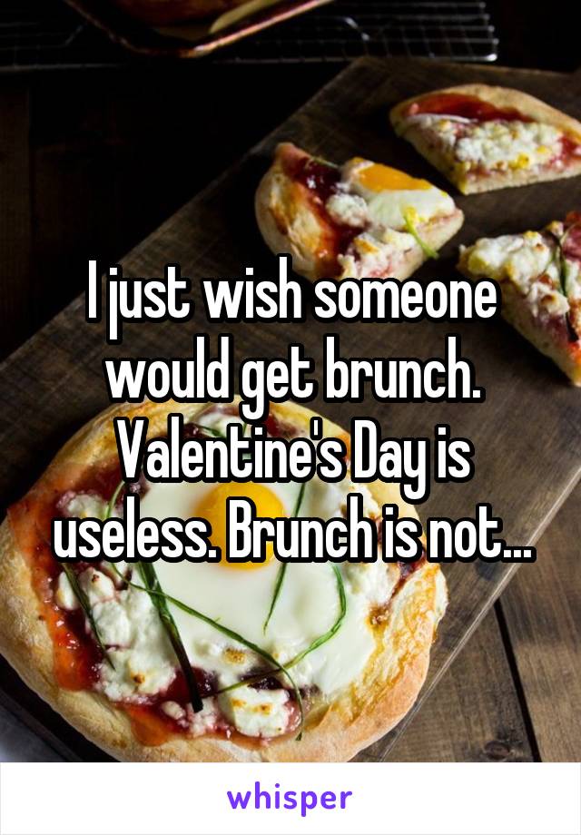 I just wish someone would get brunch. Valentine's Day is useless. Brunch is not...