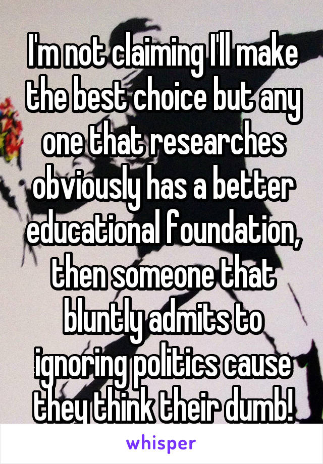 I'm not claiming I'll make the best choice but any one that researches obviously has a better educational foundation, then someone that bluntly admits to ignoring politics cause they think their dumb!