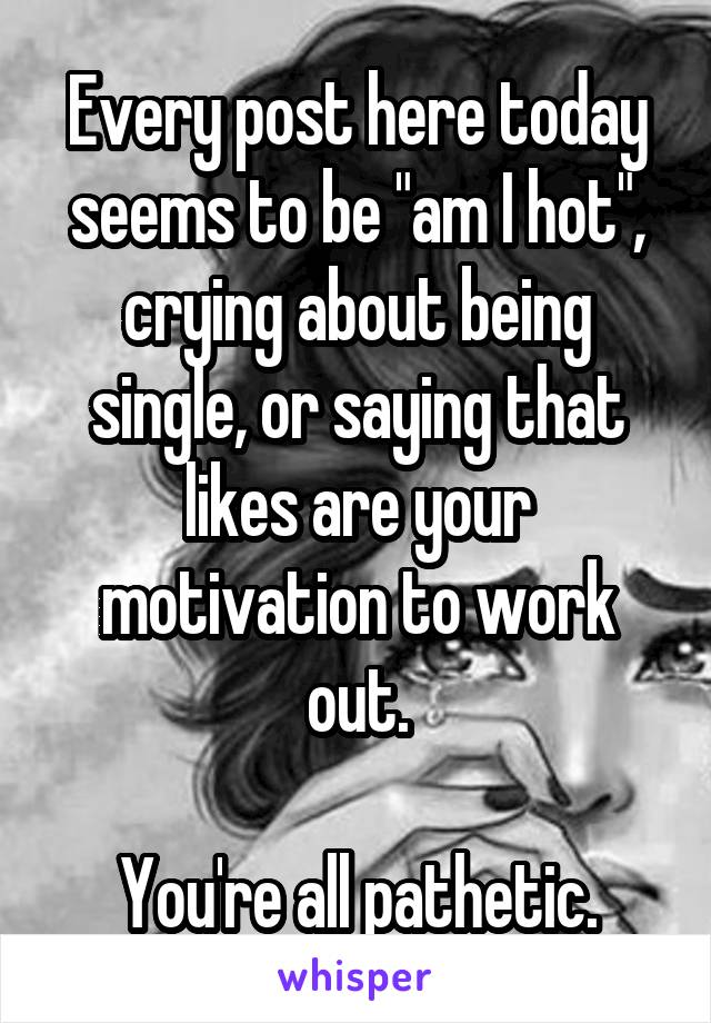 Every post here today seems to be "am I hot", crying about being single, or saying that likes are your motivation to work out.

You're all pathetic.
