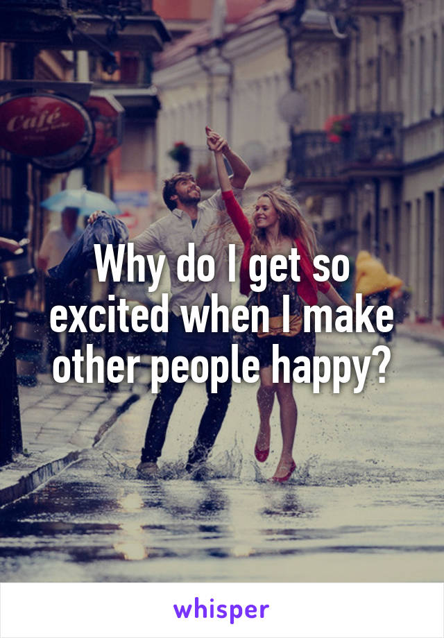 Why do I get so excited when I make other people happy?