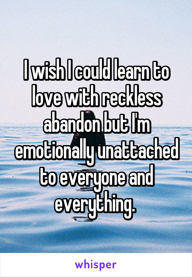 I wish I could learn to love with reckless abandon but I'm emotionally unattached to everyone and everything. 