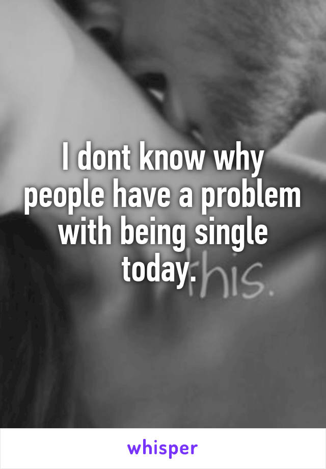 I dont know why people have a problem with being single today. 

