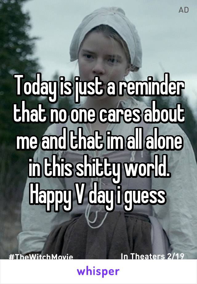 Today is just a reminder that no one cares about me and that im all alone in this shitty world. Happy V day i guess 