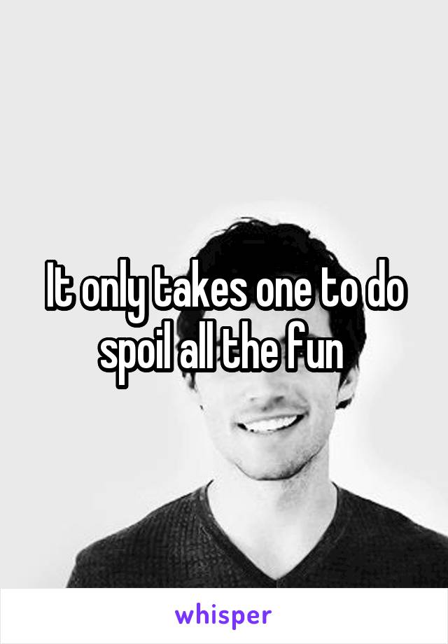 It only takes one to do spoil all the fun 